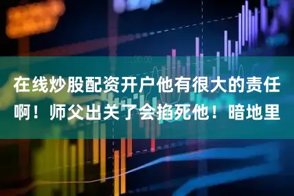 在线炒股配资开户他有很大的责任啊！师父出关了会掐死他！暗地里