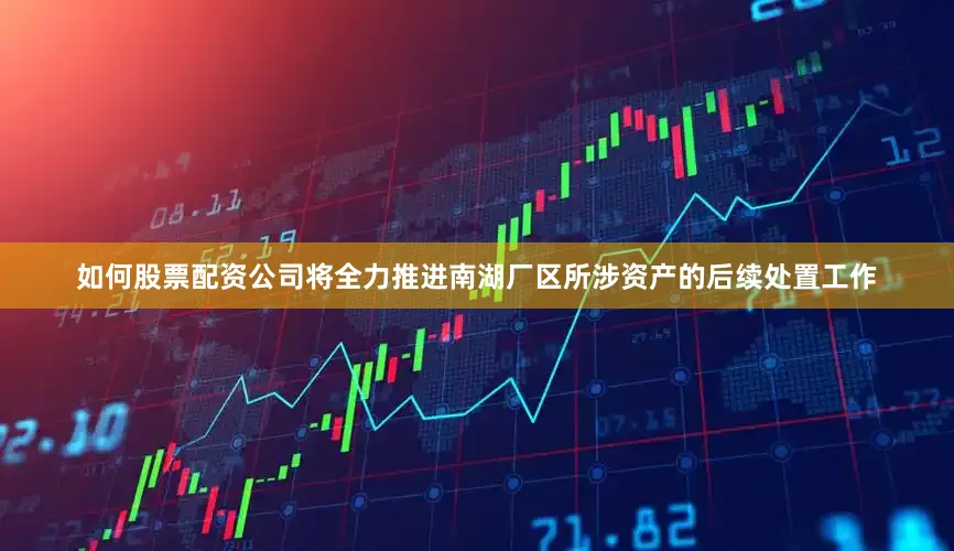 如何股票配资公司将全力推进南湖厂区所涉资产的后续处置工作