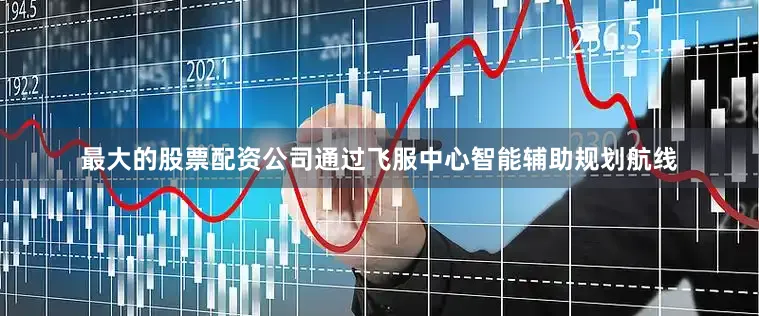 最大的股票配资公司通过飞服中心智能辅助规划航线