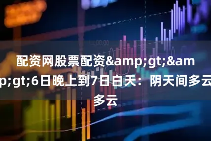 配资网股票配资&gt;&gt;6日晚上到7日白天：阴天间多云