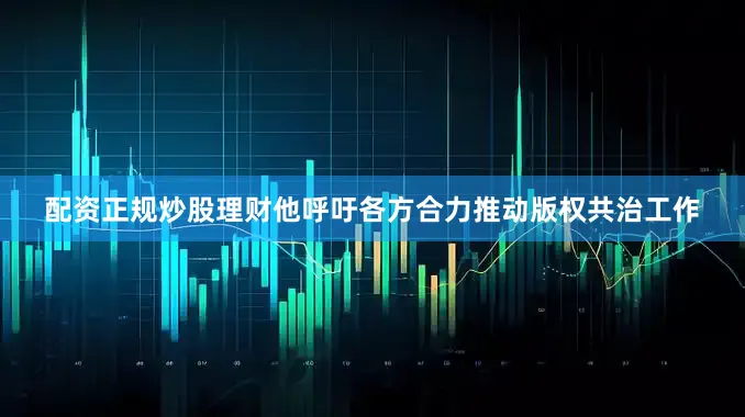 配资正规炒股理财他呼吁各方合力推动版权共治工作