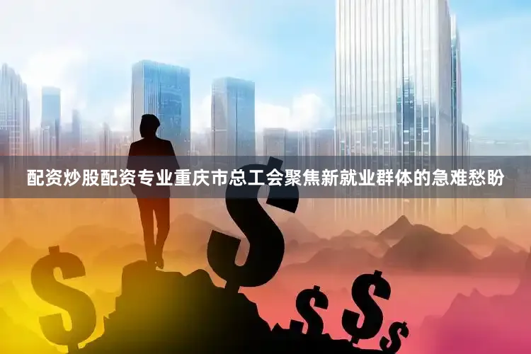 配资炒股配资专业重庆市总工会聚焦新就业群体的急难愁盼