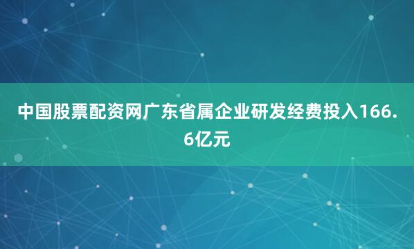 中国股票配资网广东省属企业研发经费投入166.6亿元