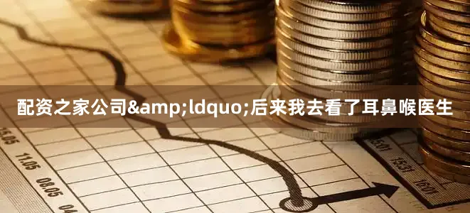配资之家公司&ldquo;后来我去看了耳鼻喉医生