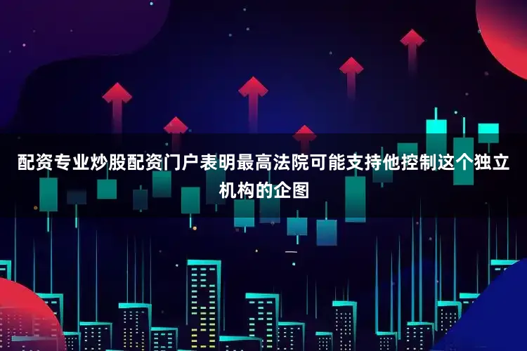 配资专业炒股配资门户表明最高法院可能支持他控制这个独立机构的企图