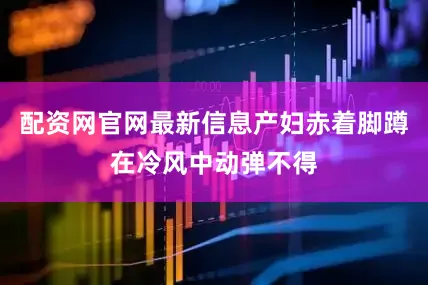 配资网官网最新信息产妇赤着脚蹲在冷风中动弹不得