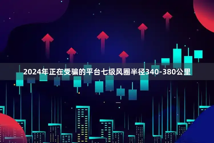 2024年正在受骗的平台七级风圈半径340-380公里
